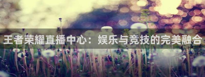 王者荣耀直播中心：娱乐与竞技的完美融合